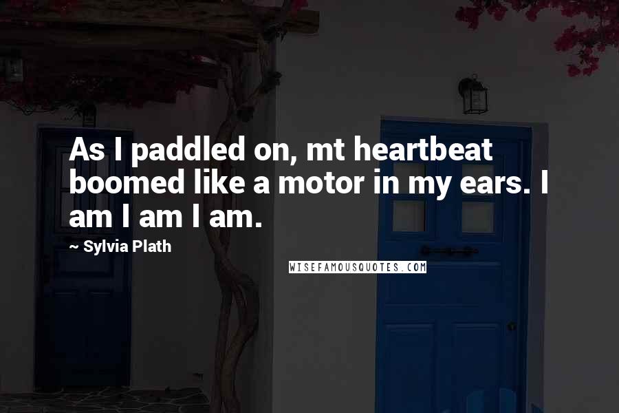 Sylvia Plath Quotes: As I paddled on, mt heartbeat boomed like a motor in my ears. I am I am I am.