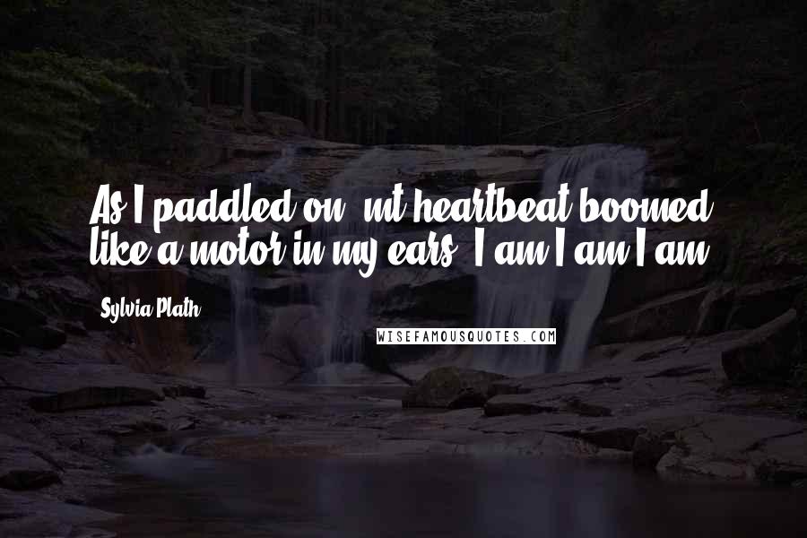 Sylvia Plath Quotes: As I paddled on, mt heartbeat boomed like a motor in my ears. I am I am I am.