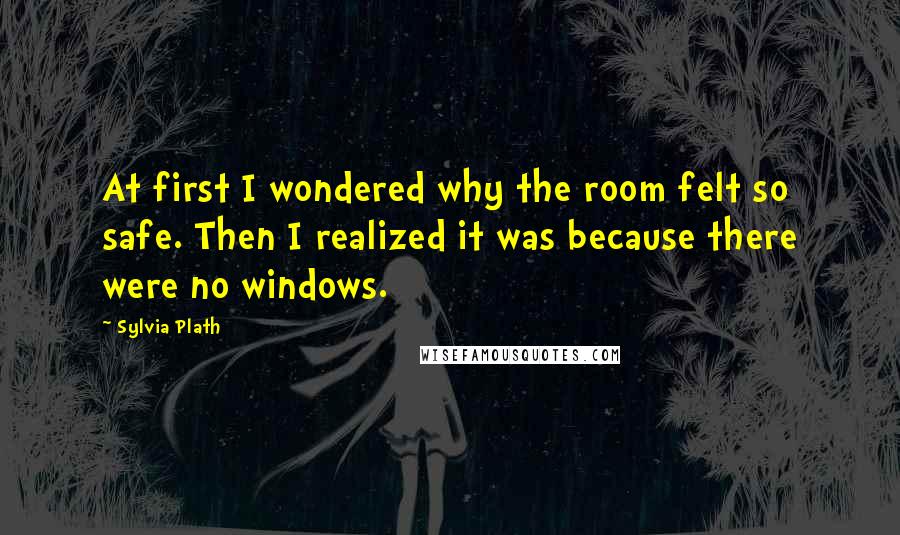 Sylvia Plath Quotes: At first I wondered why the room felt so safe. Then I realized it was because there were no windows.