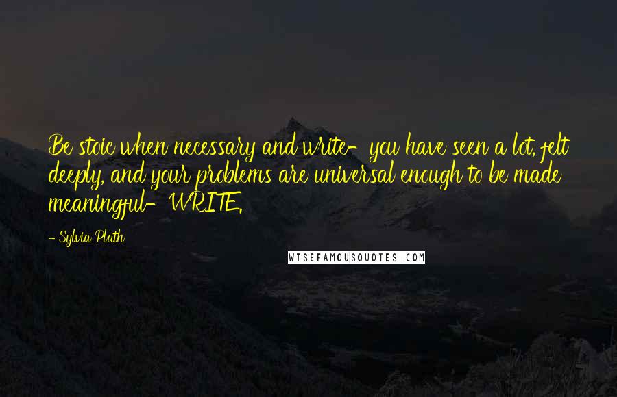 Sylvia Plath Quotes: Be stoic when necessary and write-you have seen a lot, felt deeply, and your problems are universal enough to be made meaningful-WRITE.