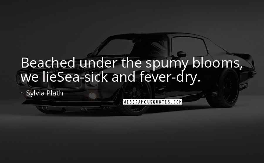 Sylvia Plath Quotes: Beached under the spumy blooms, we lieSea-sick and fever-dry.