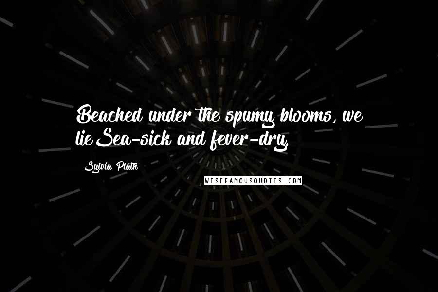 Sylvia Plath Quotes: Beached under the spumy blooms, we lieSea-sick and fever-dry.