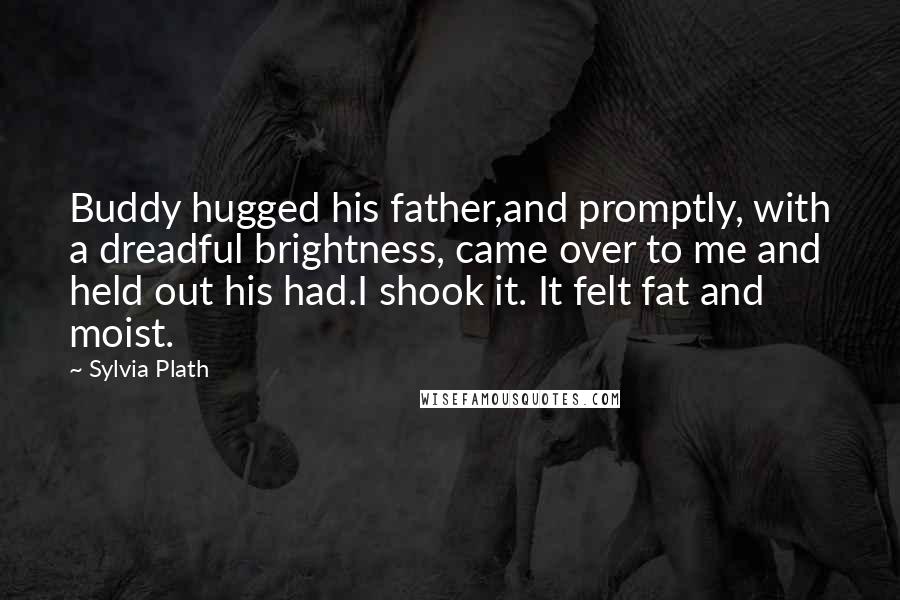 Sylvia Plath Quotes: Buddy hugged his father,and promptly, with a dreadful brightness, came over to me and held out his had.I shook it. It felt fat and moist.