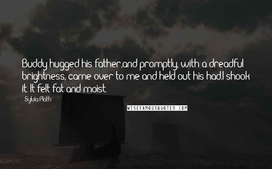 Sylvia Plath Quotes: Buddy hugged his father,and promptly, with a dreadful brightness, came over to me and held out his had.I shook it. It felt fat and moist.