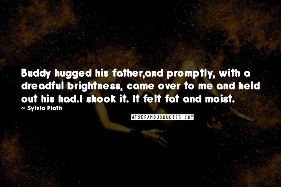 Sylvia Plath Quotes: Buddy hugged his father,and promptly, with a dreadful brightness, came over to me and held out his had.I shook it. It felt fat and moist.