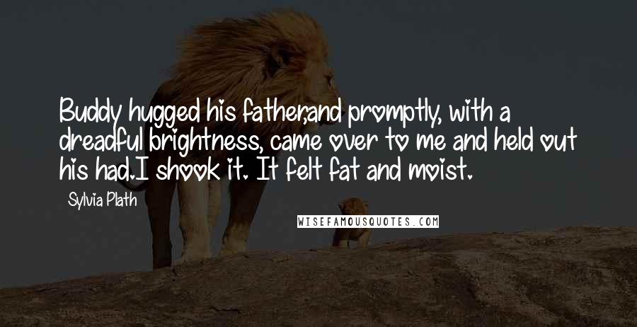 Sylvia Plath Quotes: Buddy hugged his father,and promptly, with a dreadful brightness, came over to me and held out his had.I shook it. It felt fat and moist.