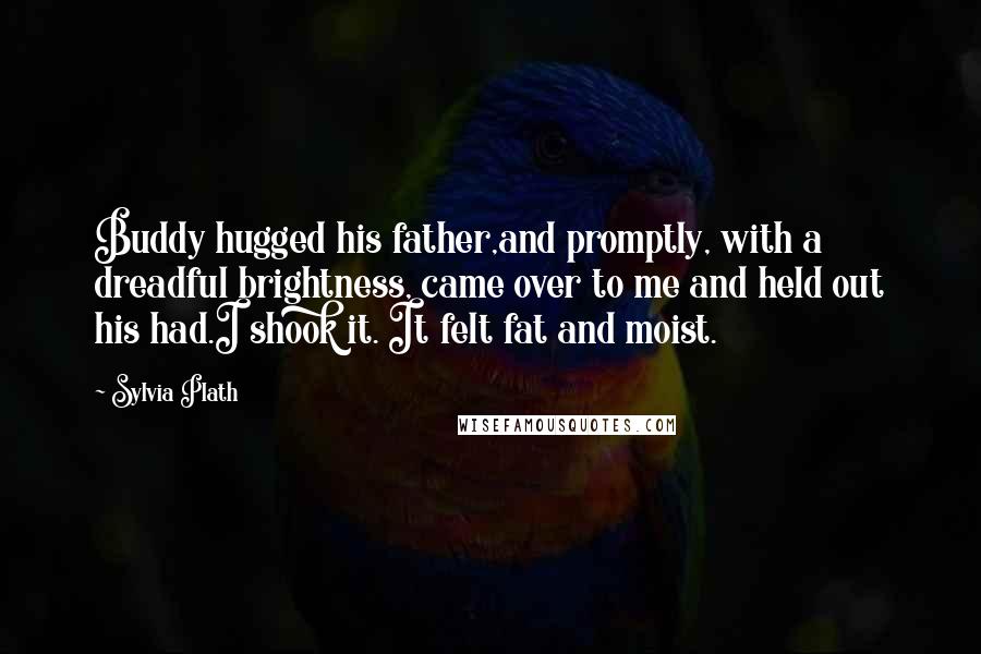 Sylvia Plath Quotes: Buddy hugged his father,and promptly, with a dreadful brightness, came over to me and held out his had.I shook it. It felt fat and moist.