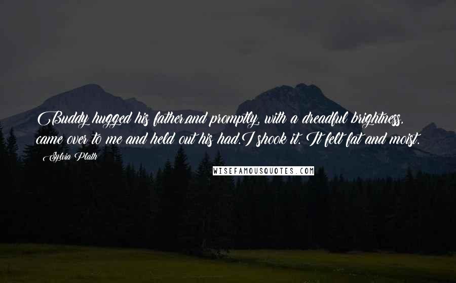 Sylvia Plath Quotes: Buddy hugged his father,and promptly, with a dreadful brightness, came over to me and held out his had.I shook it. It felt fat and moist.