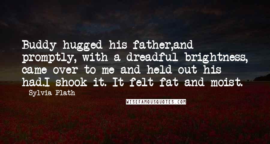 Sylvia Plath Quotes: Buddy hugged his father,and promptly, with a dreadful brightness, came over to me and held out his had.I shook it. It felt fat and moist.