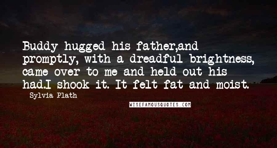 Sylvia Plath Quotes: Buddy hugged his father,and promptly, with a dreadful brightness, came over to me and held out his had.I shook it. It felt fat and moist.