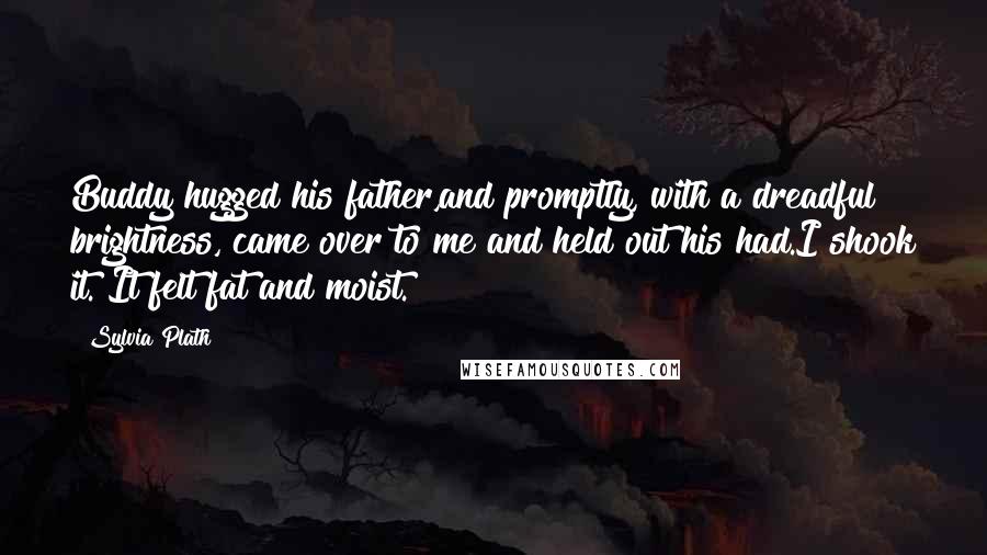 Sylvia Plath Quotes: Buddy hugged his father,and promptly, with a dreadful brightness, came over to me and held out his had.I shook it. It felt fat and moist.