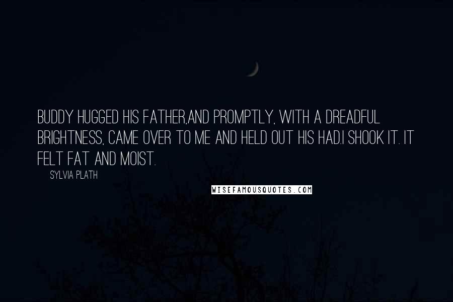 Sylvia Plath Quotes: Buddy hugged his father,and promptly, with a dreadful brightness, came over to me and held out his had.I shook it. It felt fat and moist.