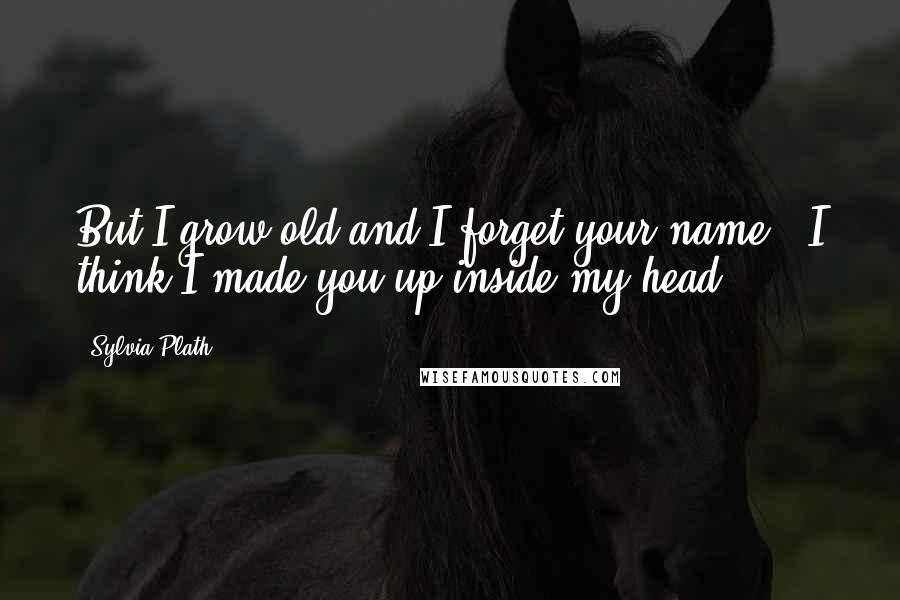 Sylvia Plath Quotes: But I grow old and I forget your name. (I think I made you up inside my head.)