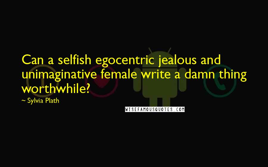 Sylvia Plath Quotes: Can a selfish egocentric jealous and unimaginative female write a damn thing worthwhile?