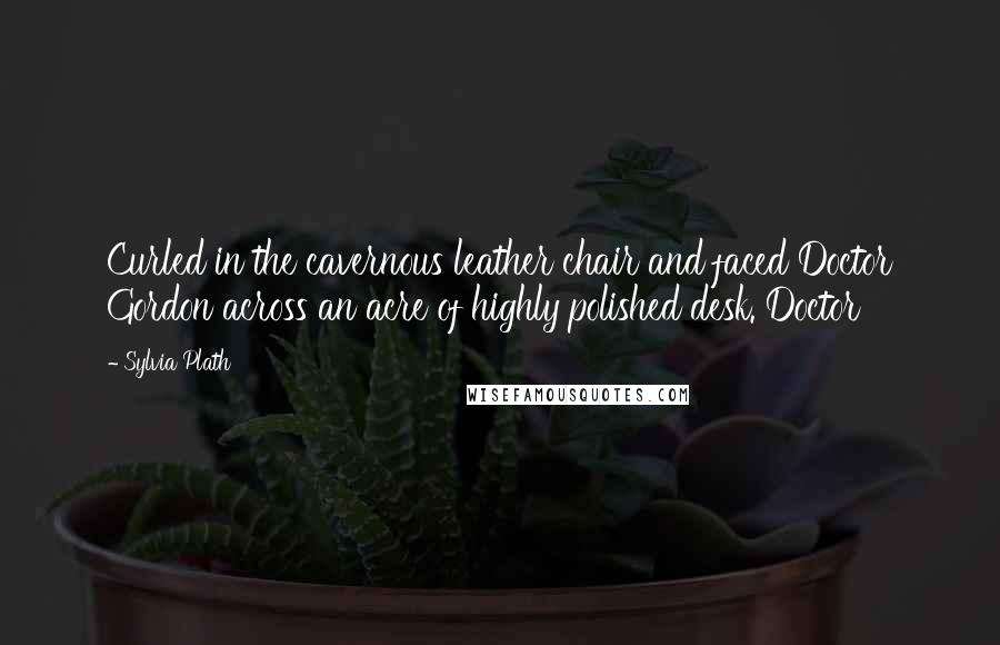 Sylvia Plath Quotes: Curled in the cavernous leather chair and faced Doctor Gordon across an acre of highly polished desk. Doctor