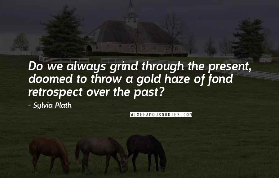 Sylvia Plath Quotes: Do we always grind through the present, doomed to throw a gold haze of fond retrospect over the past?