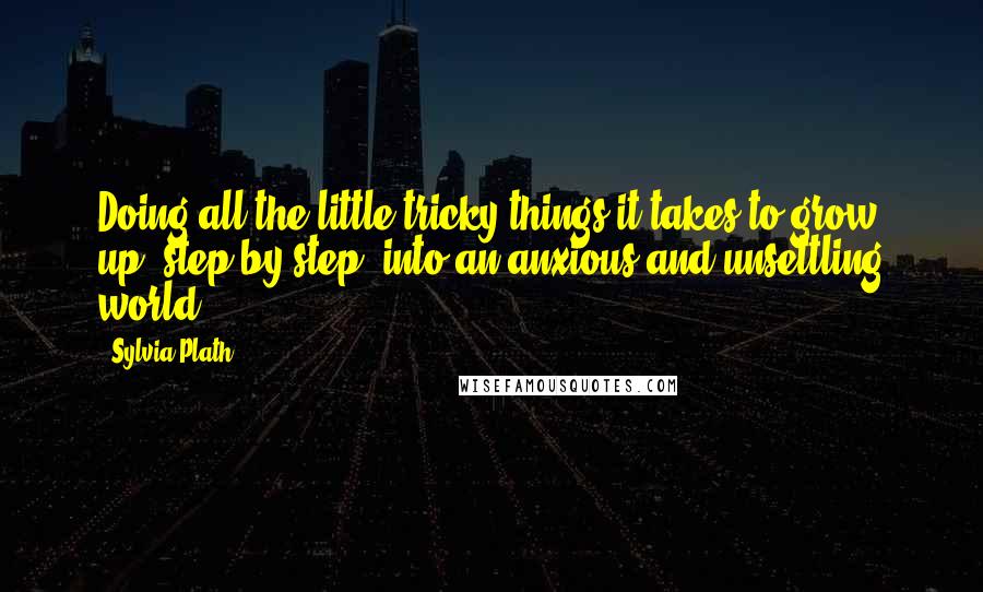 Sylvia Plath Quotes: Doing all the little tricky things it takes to grow up, step by step, into an anxious and unsettling world.