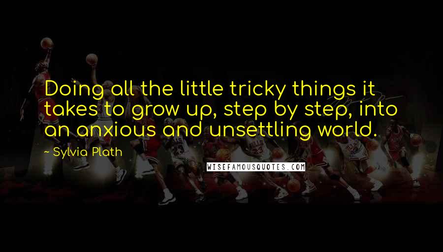 Sylvia Plath Quotes: Doing all the little tricky things it takes to grow up, step by step, into an anxious and unsettling world.