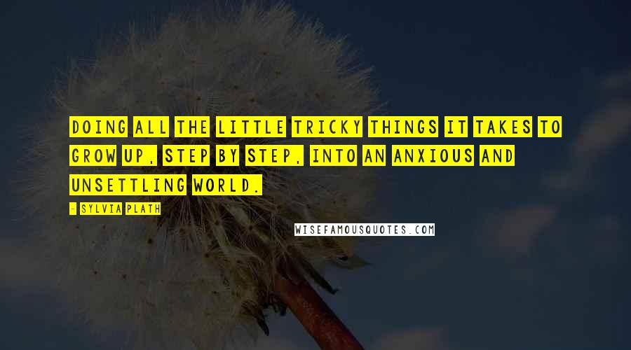 Sylvia Plath Quotes: Doing all the little tricky things it takes to grow up, step by step, into an anxious and unsettling world.