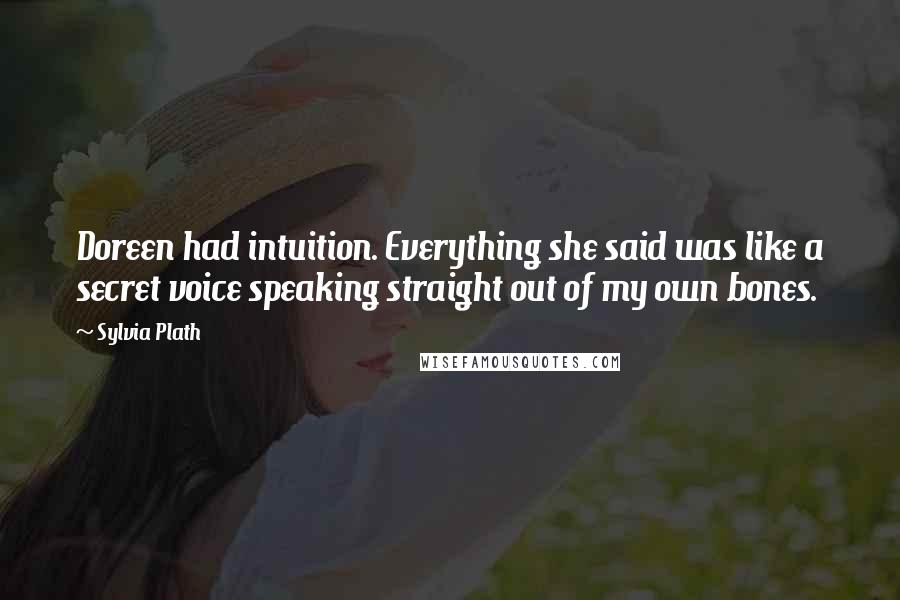 Sylvia Plath Quotes: Doreen had intuition. Everything she said was like a secret voice speaking straight out of my own bones.