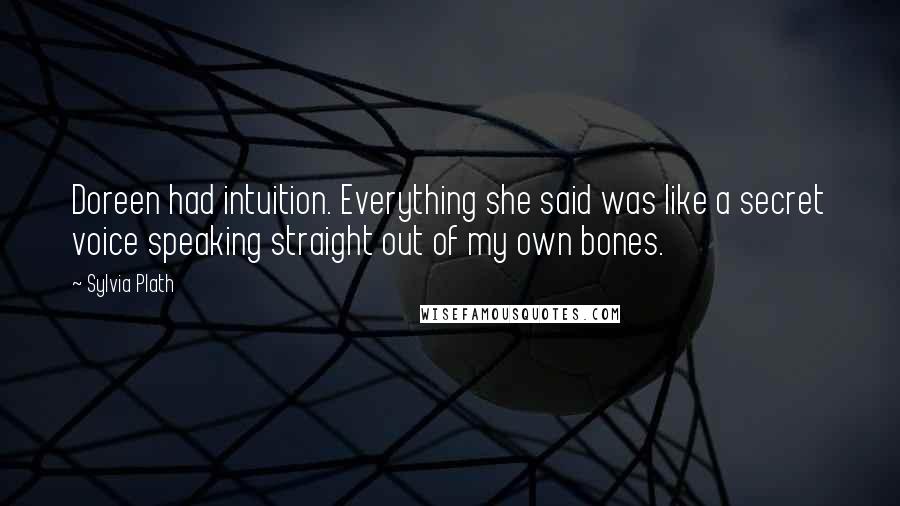 Sylvia Plath Quotes: Doreen had intuition. Everything she said was like a secret voice speaking straight out of my own bones.