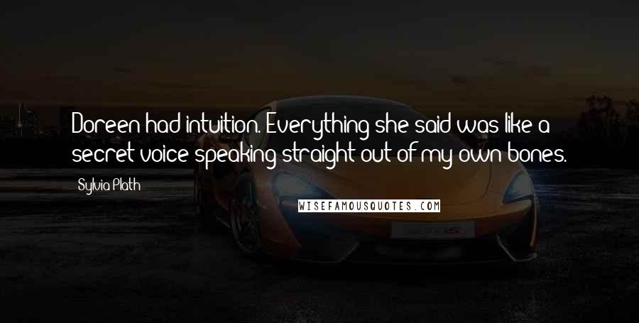 Sylvia Plath Quotes: Doreen had intuition. Everything she said was like a secret voice speaking straight out of my own bones.