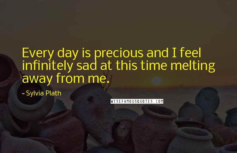 Sylvia Plath Quotes: Every day is precious and I feel infinitely sad at this time melting away from me.