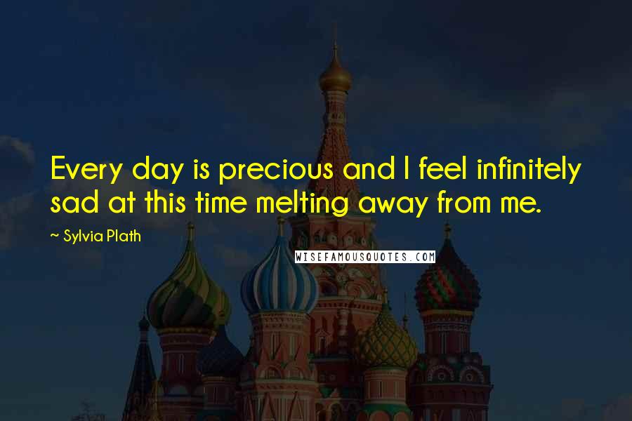 Sylvia Plath Quotes: Every day is precious and I feel infinitely sad at this time melting away from me.