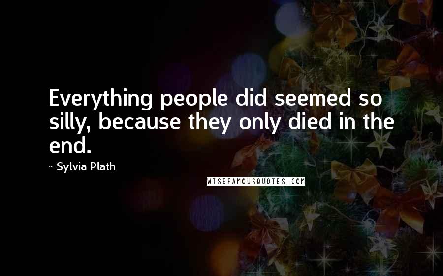 Sylvia Plath Quotes: Everything people did seemed so silly, because they only died in the end.