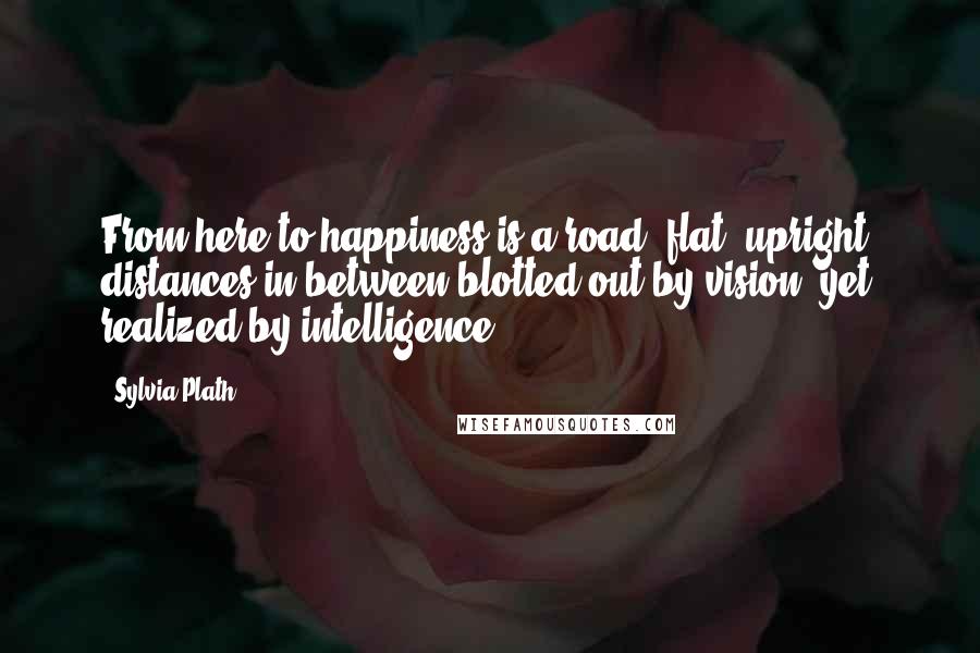 Sylvia Plath Quotes: From here to happiness is a road, flat, upright, distances in between blotted out by vision, yet realized by intelligence.