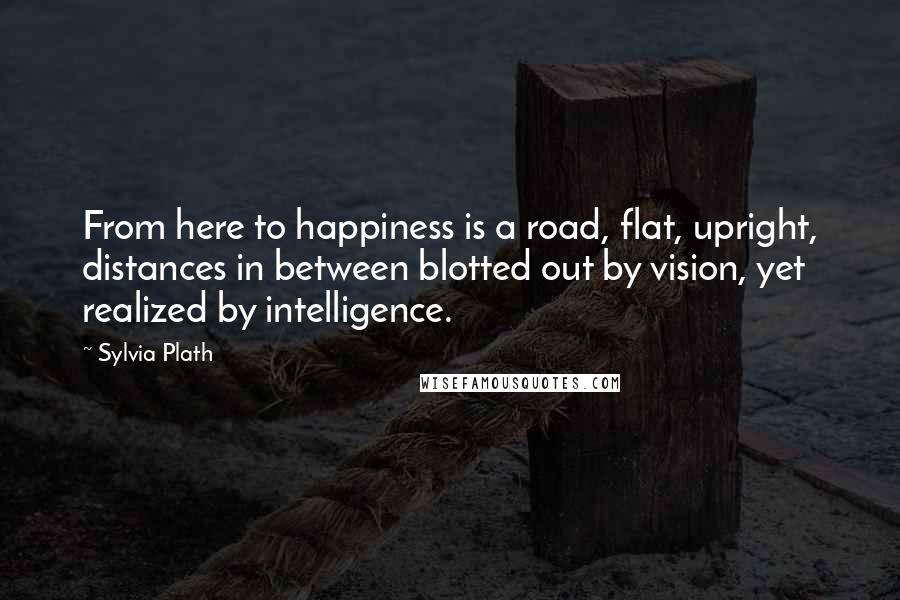 Sylvia Plath Quotes: From here to happiness is a road, flat, upright, distances in between blotted out by vision, yet realized by intelligence.