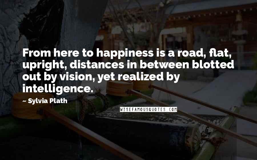 Sylvia Plath Quotes: From here to happiness is a road, flat, upright, distances in between blotted out by vision, yet realized by intelligence.