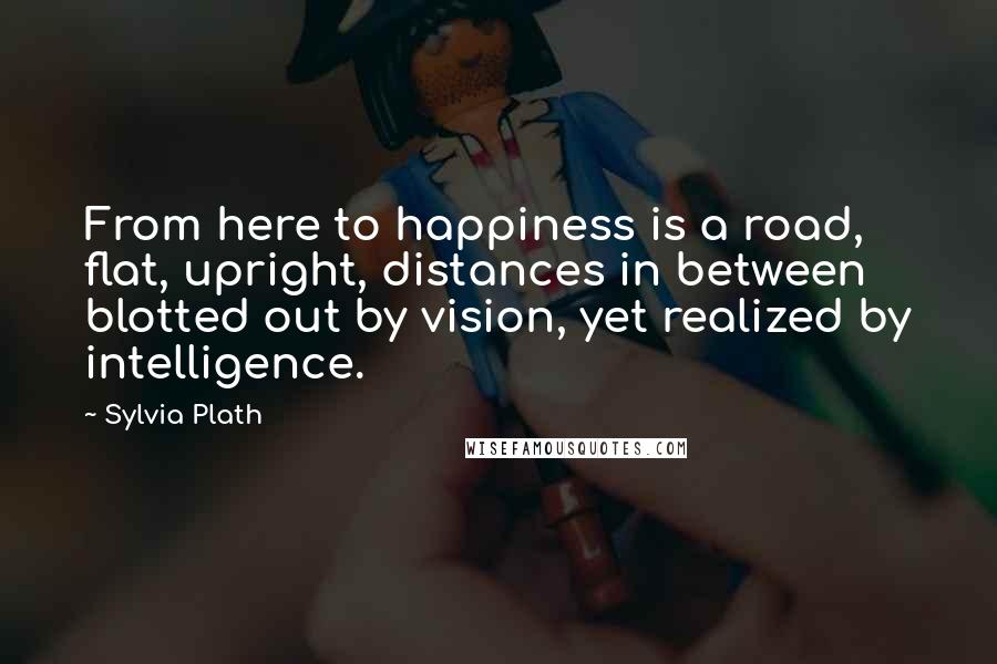 Sylvia Plath Quotes: From here to happiness is a road, flat, upright, distances in between blotted out by vision, yet realized by intelligence.