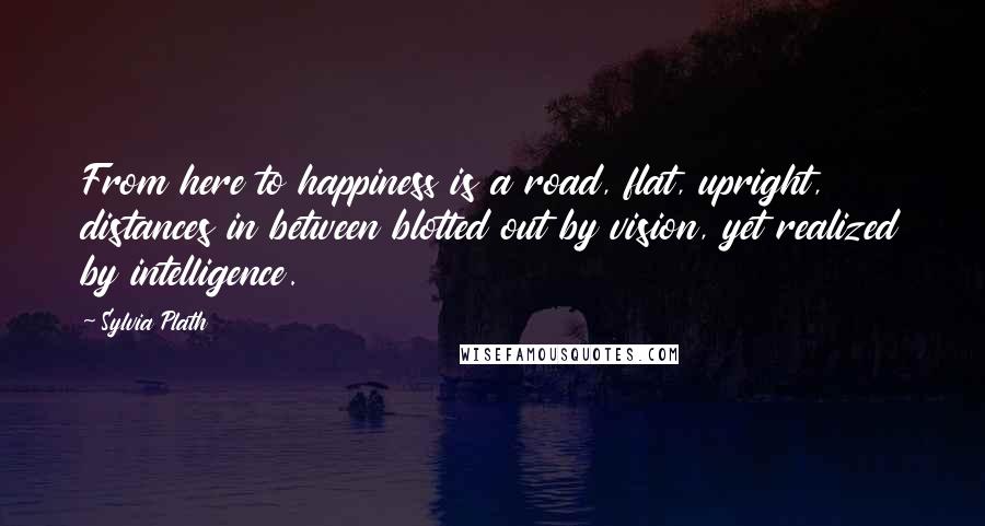 Sylvia Plath Quotes: From here to happiness is a road, flat, upright, distances in between blotted out by vision, yet realized by intelligence.