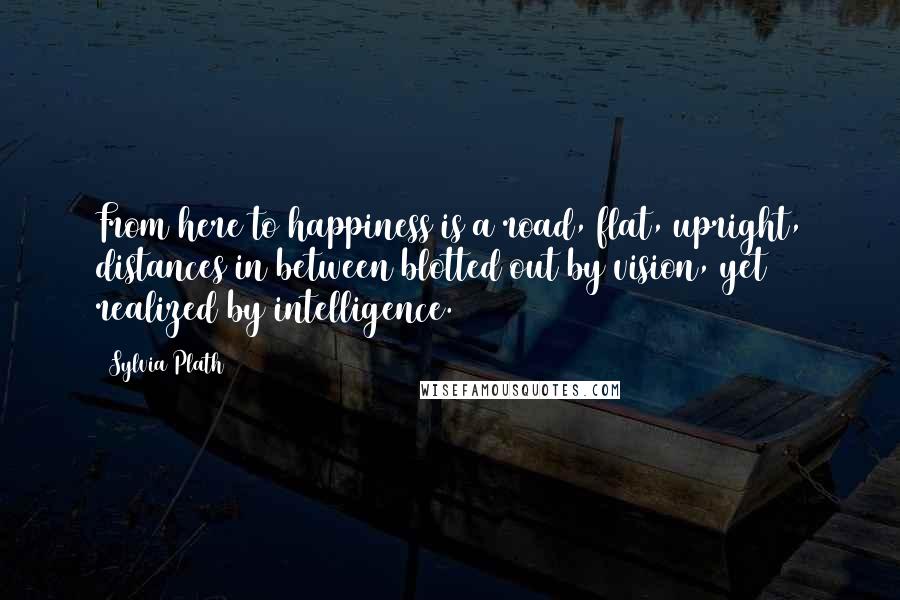 Sylvia Plath Quotes: From here to happiness is a road, flat, upright, distances in between blotted out by vision, yet realized by intelligence.