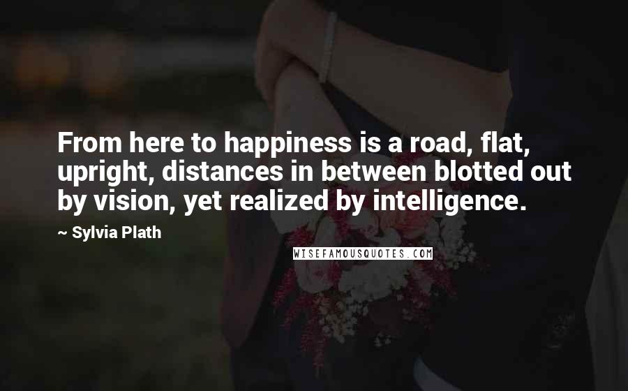 Sylvia Plath Quotes: From here to happiness is a road, flat, upright, distances in between blotted out by vision, yet realized by intelligence.