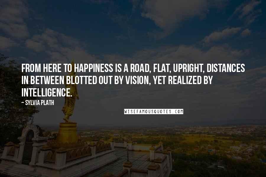 Sylvia Plath Quotes: From here to happiness is a road, flat, upright, distances in between blotted out by vision, yet realized by intelligence.