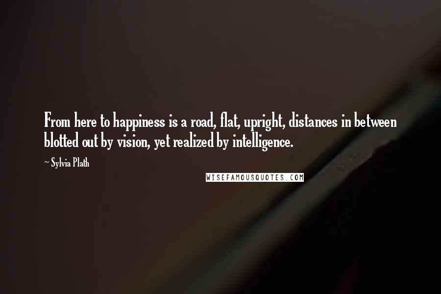 Sylvia Plath Quotes: From here to happiness is a road, flat, upright, distances in between blotted out by vision, yet realized by intelligence.