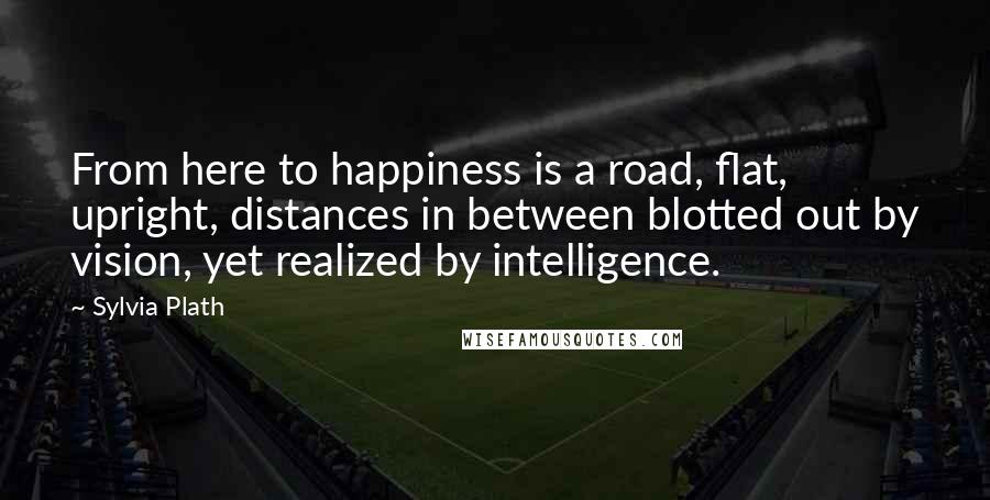 Sylvia Plath Quotes: From here to happiness is a road, flat, upright, distances in between blotted out by vision, yet realized by intelligence.