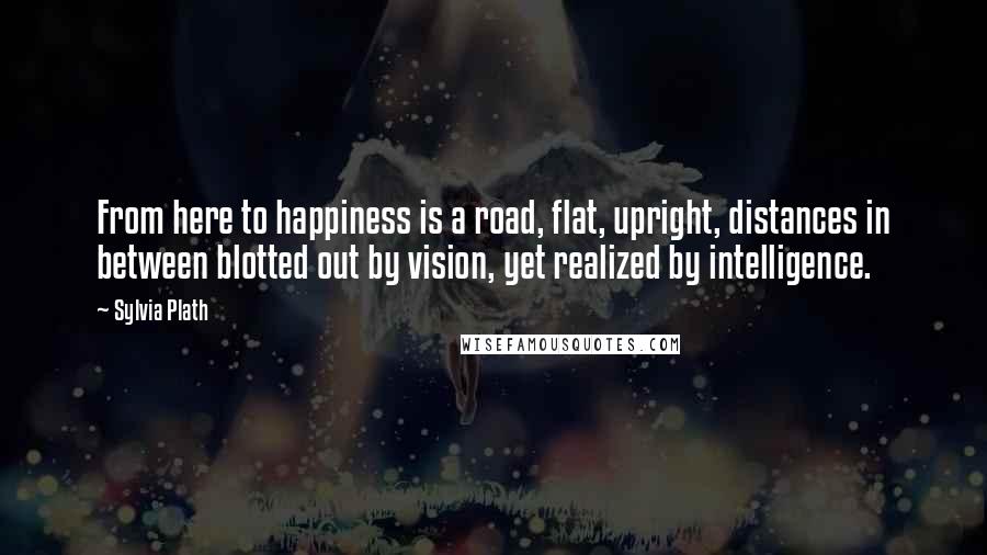 Sylvia Plath Quotes: From here to happiness is a road, flat, upright, distances in between blotted out by vision, yet realized by intelligence.