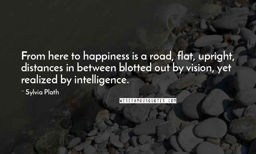 Sylvia Plath Quotes: From here to happiness is a road, flat, upright, distances in between blotted out by vision, yet realized by intelligence.