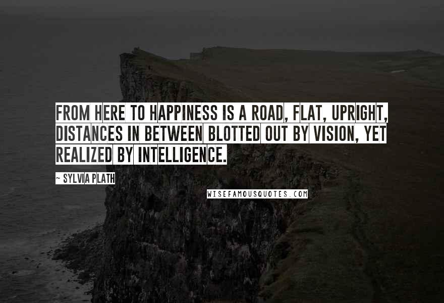 Sylvia Plath Quotes: From here to happiness is a road, flat, upright, distances in between blotted out by vision, yet realized by intelligence.