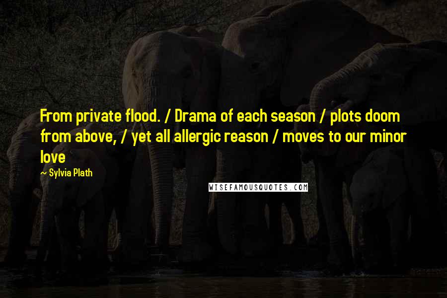 Sylvia Plath Quotes: From private flood. / Drama of each season / plots doom from above, / yet all allergic reason / moves to our minor love