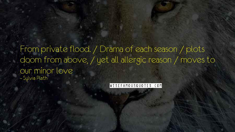 Sylvia Plath Quotes: From private flood. / Drama of each season / plots doom from above, / yet all allergic reason / moves to our minor love
