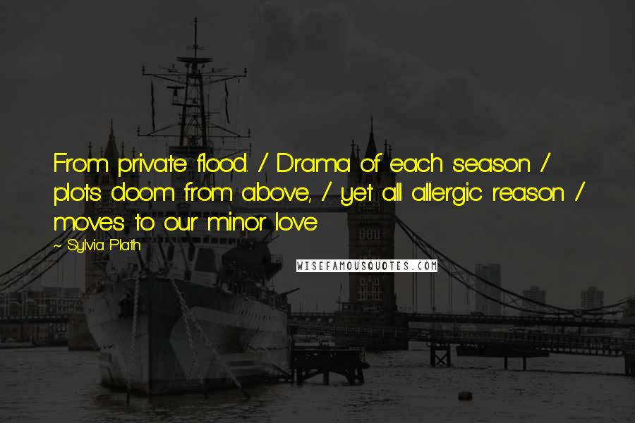 Sylvia Plath Quotes: From private flood. / Drama of each season / plots doom from above, / yet all allergic reason / moves to our minor love
