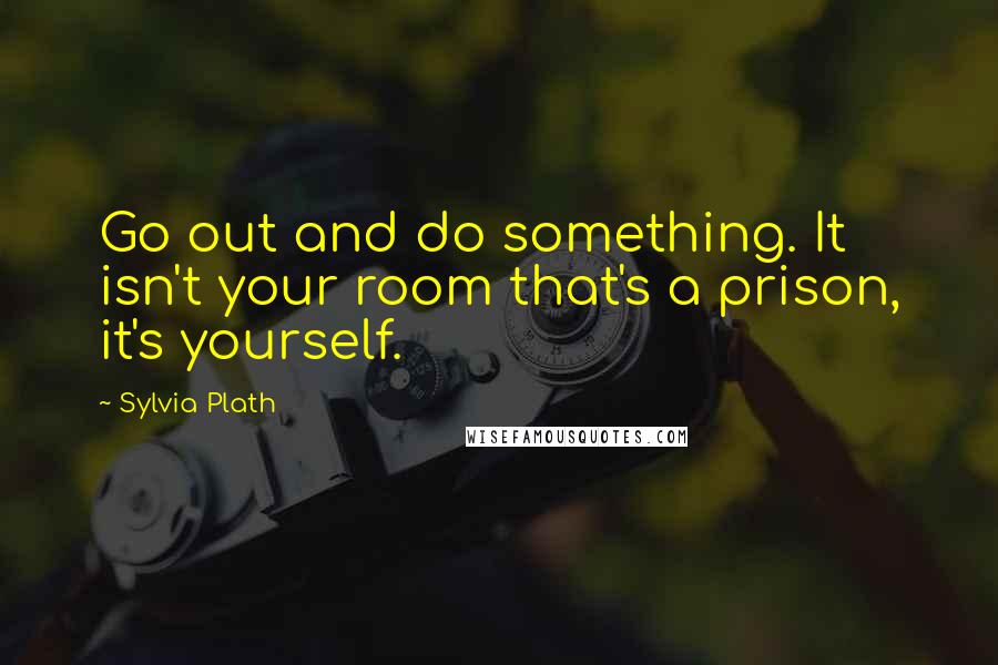Sylvia Plath Quotes: Go out and do something. It isn't your room that's a prison, it's yourself.