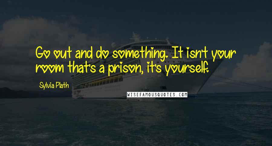 Sylvia Plath Quotes: Go out and do something. It isn't your room that's a prison, it's yourself.