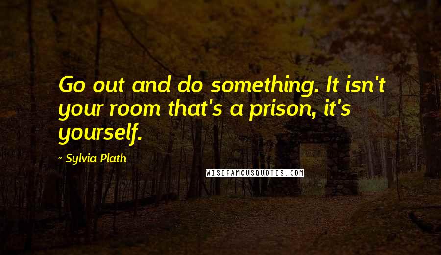 Sylvia Plath Quotes: Go out and do something. It isn't your room that's a prison, it's yourself.