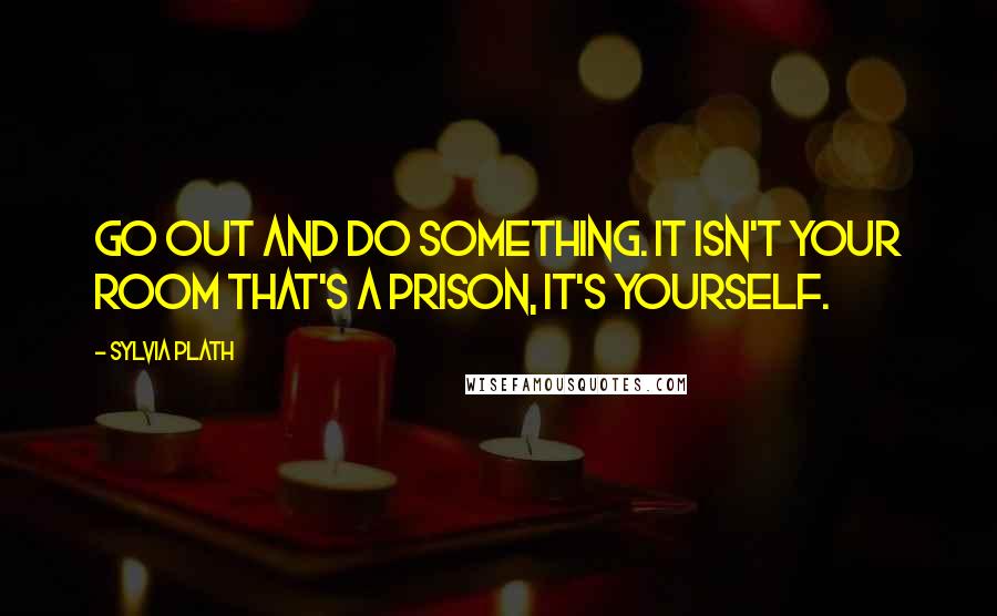 Sylvia Plath Quotes: Go out and do something. It isn't your room that's a prison, it's yourself.
