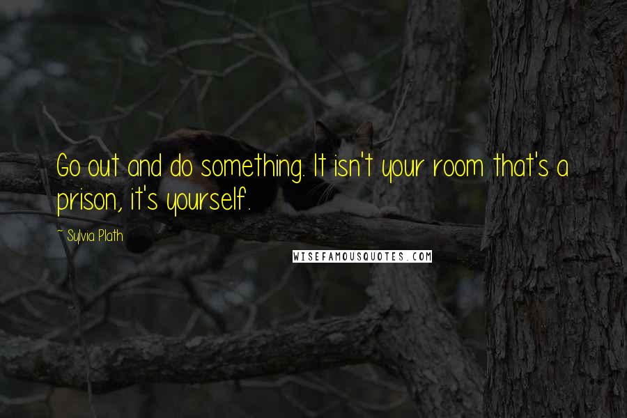 Sylvia Plath Quotes: Go out and do something. It isn't your room that's a prison, it's yourself.